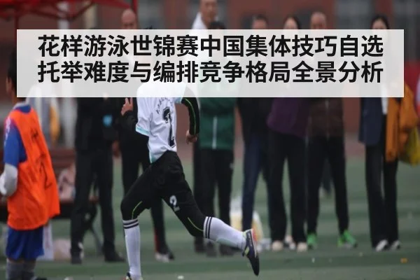 花样游泳世锦赛中国集体技巧自选托举难度与编排竞争格局全景分析