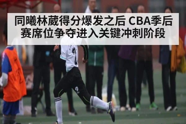 同曦林葳得分爆发之后 CBA季后赛席位争夺进入关键冲刺阶段
